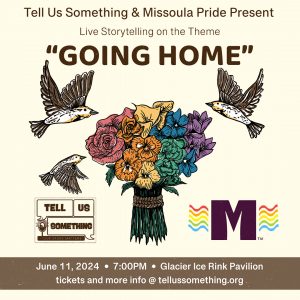 A flyer dvertising an event. Tell Us Something and Missoula Pride present live storytelling on the theme “Going Home.” In the center of the flyer is a colorful bouquet of flowers with birds flying around it. Below the image is information about the event, including the date (June 11, 2024) and time (7:00 PM) as well as the location (Glacier Ice Rink Pavilion). There’s also a website (https://www.facebook.com/tellussomething/) for more information and tickets. Artwork by Kate Radloff.