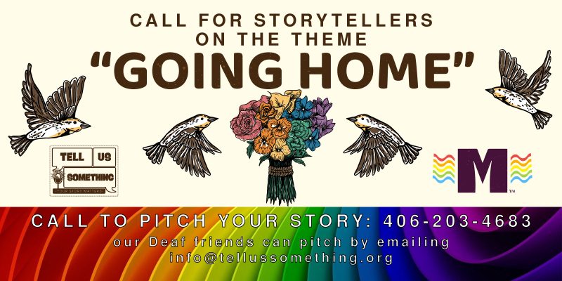 The image is a poster with birds and text. The text on the poster reads: "CALL FOR STORYTELLERS ON THE THEME GOING HOME. TELL SOMETHING. CALL TO PITCH YOUR STORY: 406-203-4683. Deaf friends can pitch by emailing info@tellussomething.org." The poster features graphic design elements and was created by artist Kate Radloff.